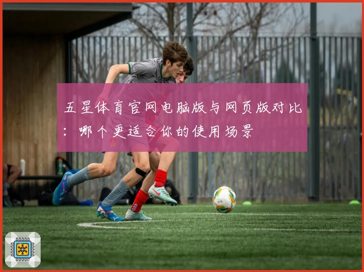 五星体育官网电脑版与网页版对比：哪个更适合你的使用场景