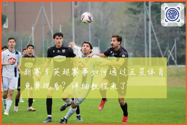 新赛季英超赛事如何通过五星体育免费观看？详细教程来了