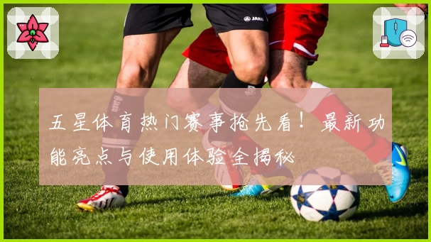 五星体育热门赛事抢先看！最新功能亮点与使用体验全揭秘
