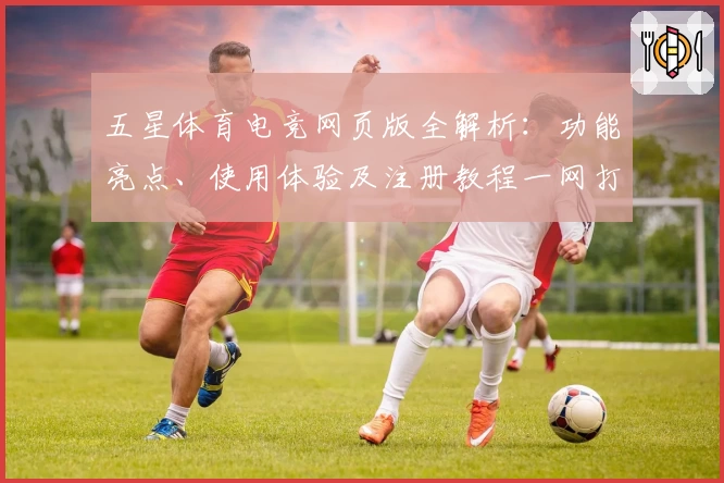 五星体育电竞网页版全解析：功能亮点、使用体验及注册教程一网打尽