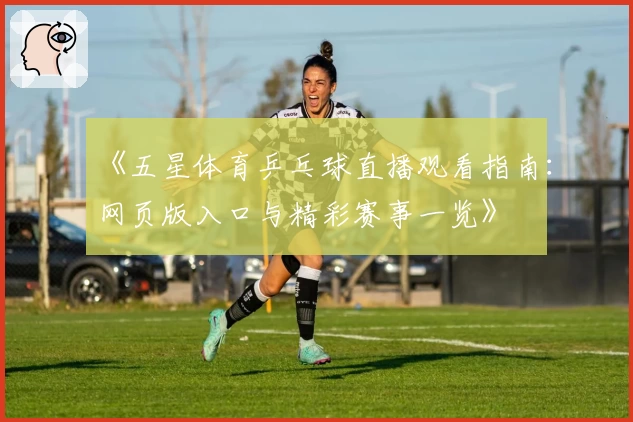 《五星体育乒乓球直播观看指南：网页版入口与精彩赛事一览》