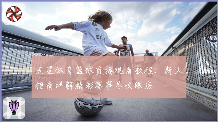 五星体育篮球直播观看教程：新人指南详解精彩赛事尽收眼底