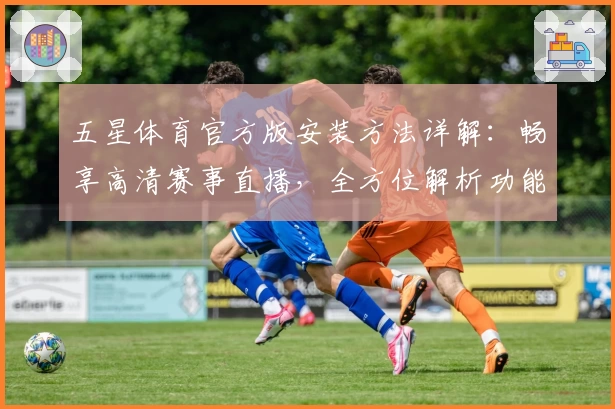 五星体育官方版安装方法详解：畅享高清赛事直播，全方位解析功能亮点与使用体验
