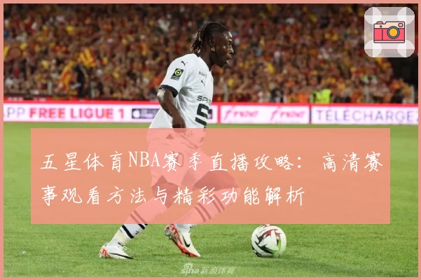 五星体育NBA赛季直播攻略：高清赛事观看方法与精彩功能解析