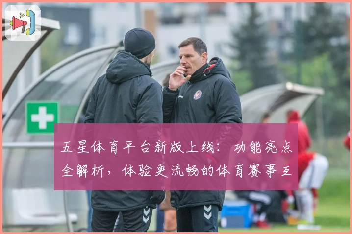 五星体育平台新版上线：功能亮点全解析，体验更流畅的体育赛事互动