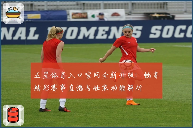五星体育入口官网全新升级:畅享精彩赛事直播与独家功能解析