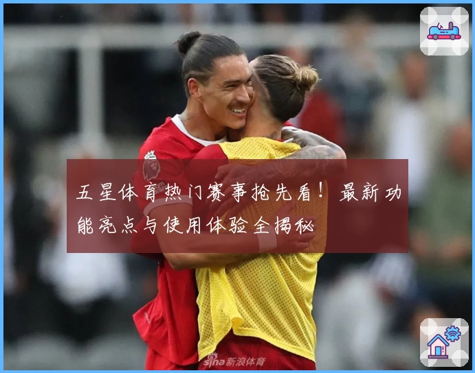 五星体育热门赛事抢先看！最新功能亮点与使用体验全揭秘