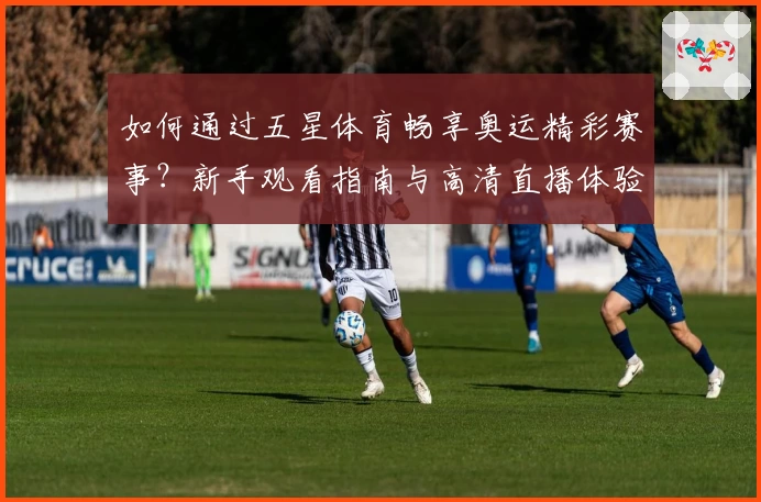 如何通过五星体育畅享奥运精彩赛事？新手观看指南与高清直播体验全解析