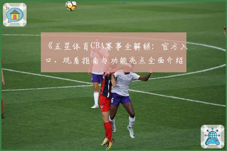 《五星体育CBA赛事全解锁：官方入口、观看指南与功能亮点全面介绍》