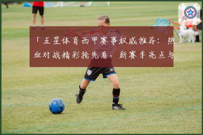 「五星体育西甲赛事权威推荐：热血对战精彩抢先看，新赛季亮点与观看指南一网打尽」