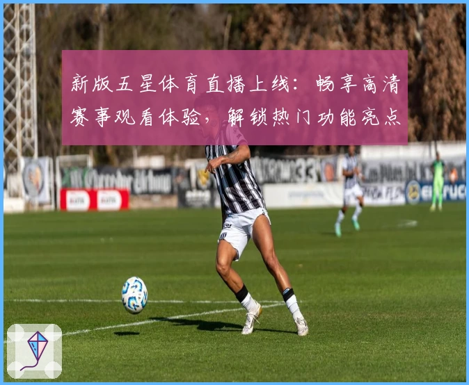 新版五星体育直播上线：畅享高清赛事观看体验，解锁热门功能亮点与使用贴士