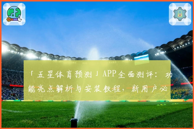 「五星体育预测」APP全面测评：功能亮点解析与安装教程，新用户必看指南