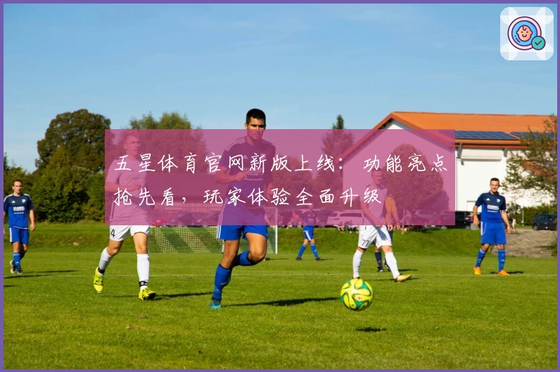 五星体育官网新版上线：功能亮点抢先看，玩家体验全面升级