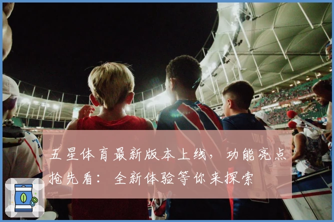 五星体育最新版本上线，功能亮点抢先看：全新体验等你来探索