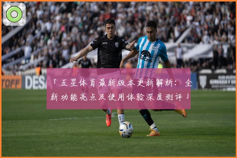 「五星体育最新版本更新解析：全新功能亮点及使用体验深度测评」