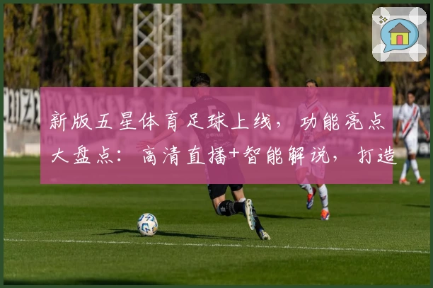 新版五星体育足球上线，功能亮点大盘点：高清直播+智能解说，打造极致观赛体验
