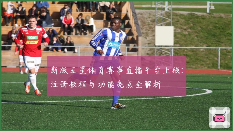 新版五星体育赛事直播平台上线：注册教程与功能亮点全解析