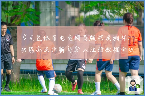 《五星体育电竞网页版深度测评：功能亮点拆解与新人注册教程全攻略》