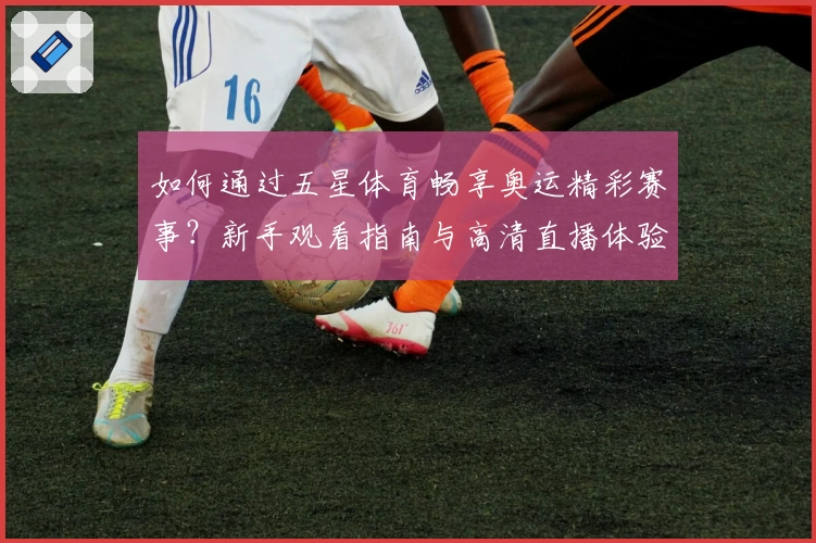 如何通过五星体育畅享奥运精彩赛事？新手观看指南与高清直播体验全解析