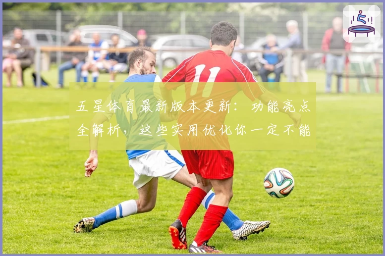 五星体育最新版本更新：功能亮点全解析，这些实用优化你一定不能错过