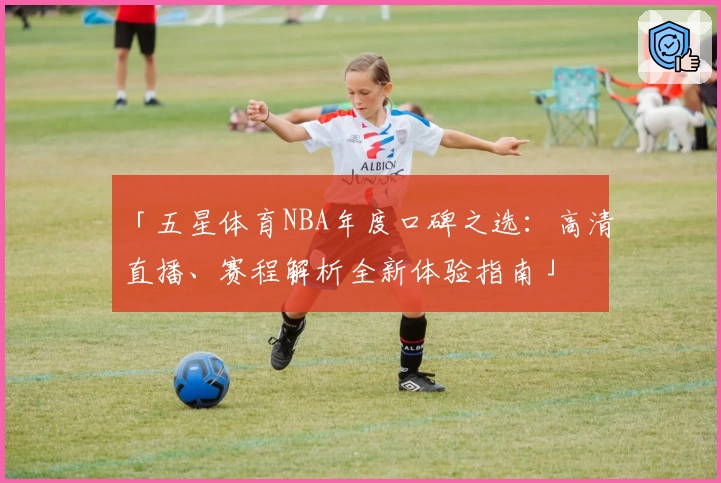 「五星体育NBA年度口碑之选：高清直播、赛程解析全新体验指南」