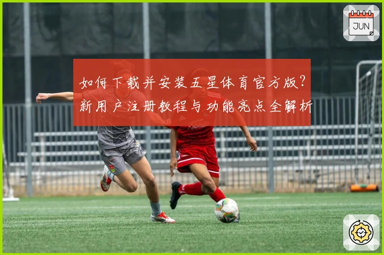 如何下载并安装五星体育官方版？新用户注册教程与功能亮点全解析