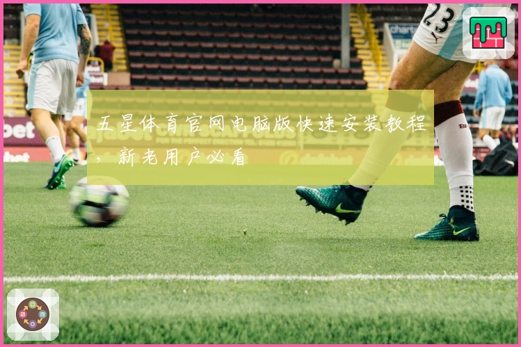 五星体育官网电脑版快速安装教程，新老用户必看