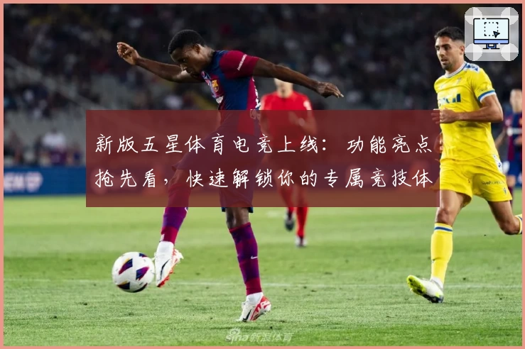 新版五星体育电竞上线：功能亮点抢先看，快速解锁你的专属竞技体验